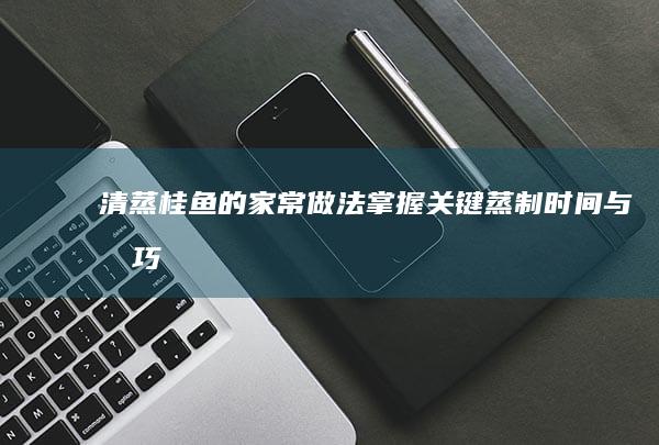 清蒸桂鱼的家常做法：掌握关键蒸制时间与技巧